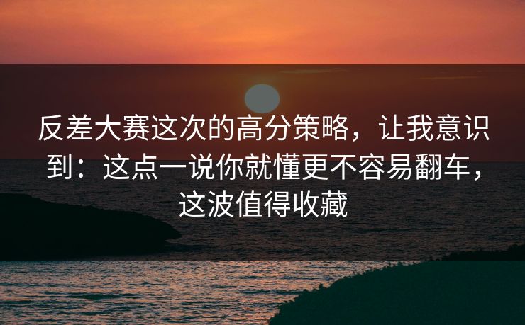 反差大赛这次的高分策略，让我意识到：这点一说你就懂更不容易翻车，这波值得收藏
