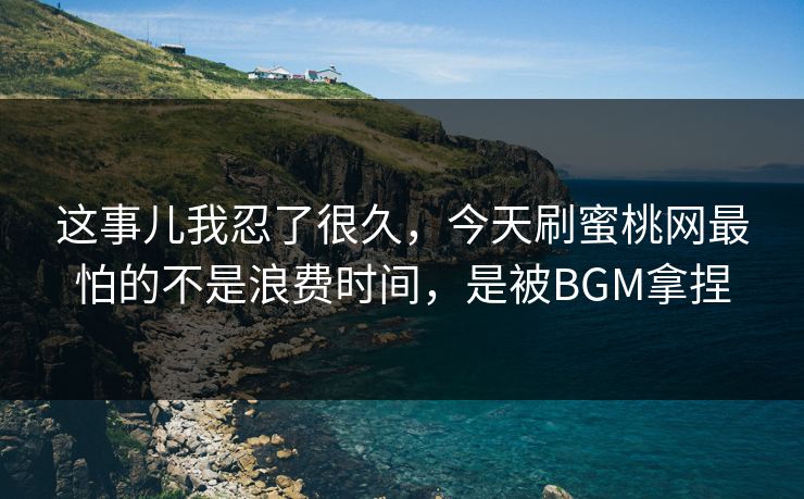 这事儿我忍了很久，今天刷蜜桃网最怕的不是浪费时间，是被BGM拿捏