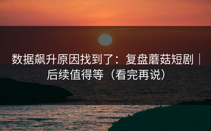 数据飙升原因找到了：复盘蘑菇短剧｜后续值得等（看完再说）