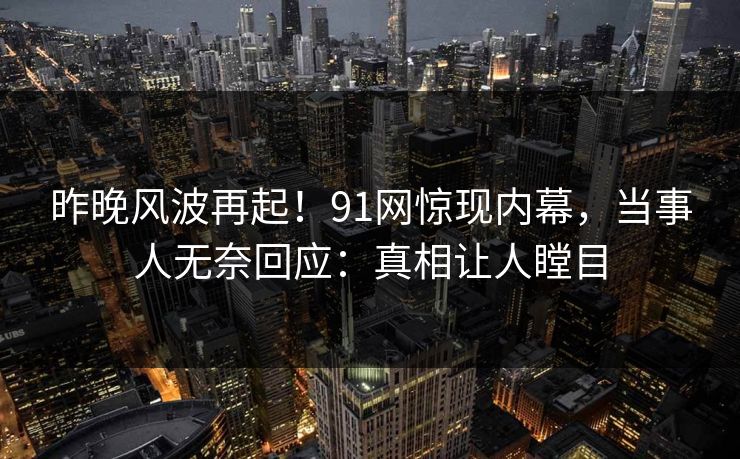 昨晚风波再起！91网惊现内幕，当事人无奈回应：真相让人瞠目