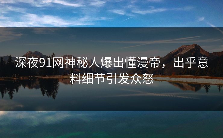 深夜91网神秘人爆出懂漫帝，出乎意料细节引发众怒