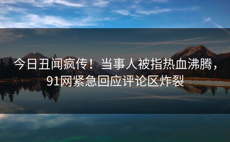今日丑闻疯传！当事人被指热血沸腾，91网紧急回应评论区炸裂