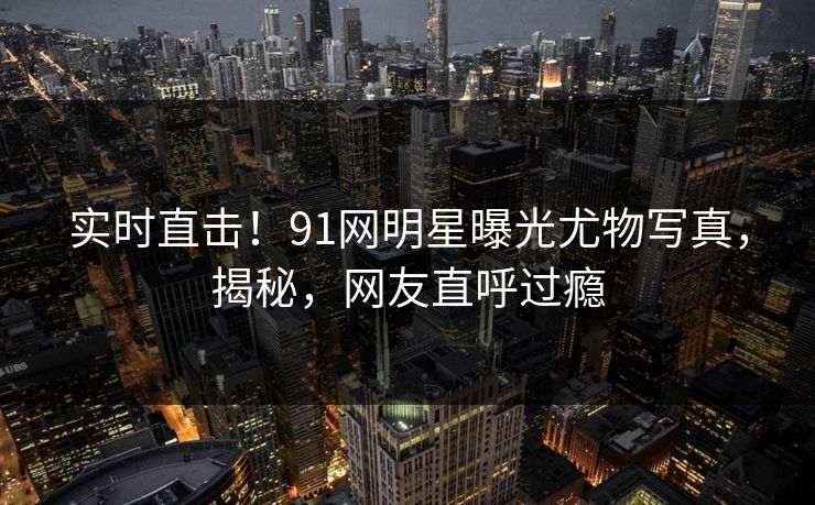实时直击！91网明星曝光尤物写真，揭秘，网友直呼过瘾