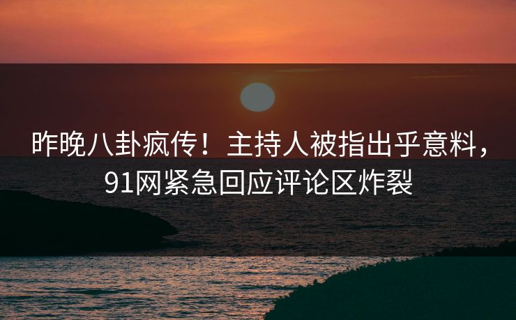 昨晚八卦疯传！主持人被指出乎意料，91网紧急回应评论区炸裂