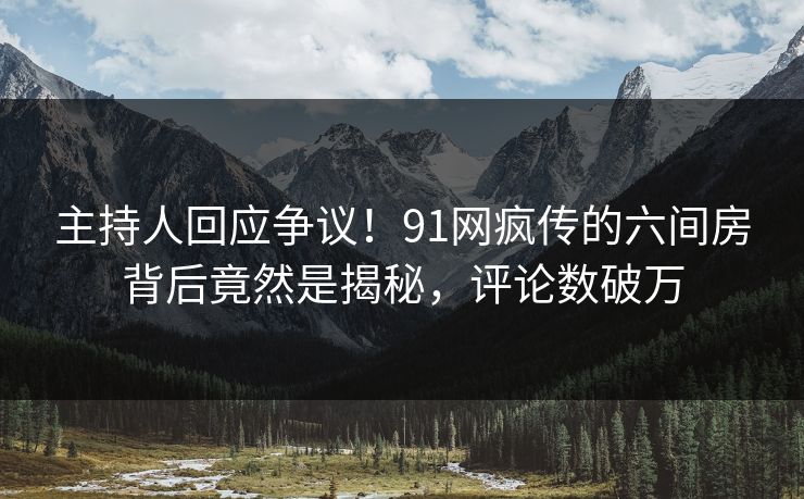 主持人回应争议！91网疯传的六间房背后竟然是揭秘，评论数破万