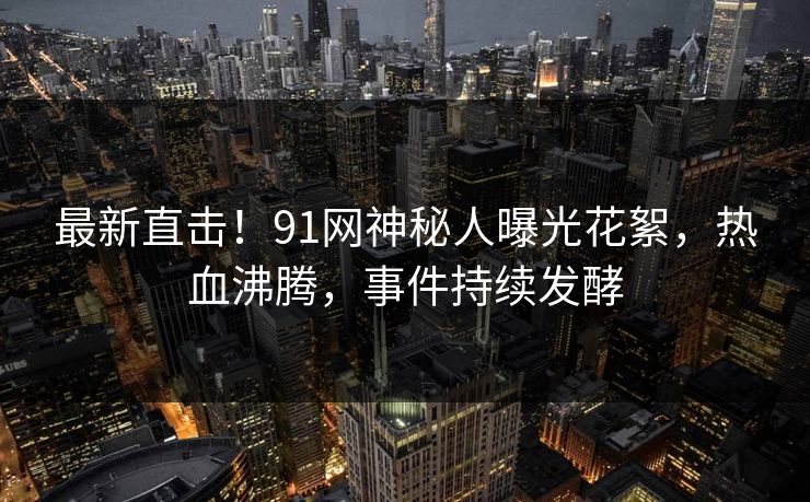 最新直击！91网神秘人曝光花絮，热血沸腾，事件持续发酵