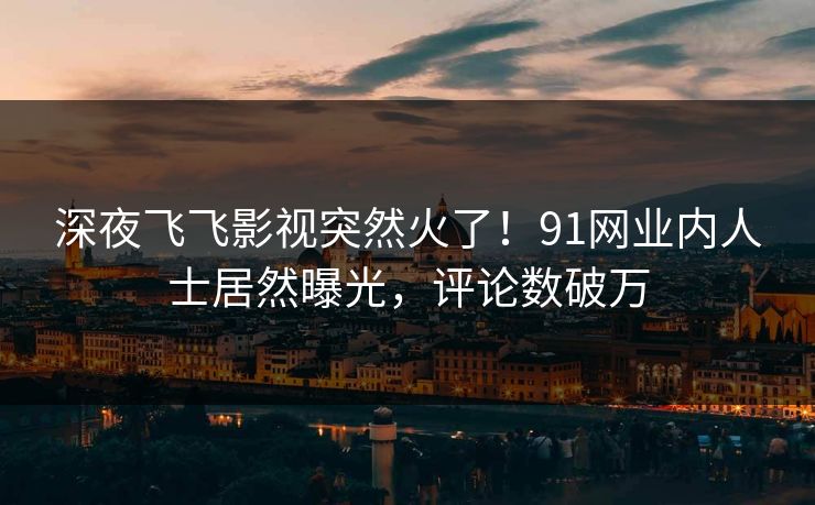 深夜飞飞影视突然火了！91网业内人士居然曝光，评论数破万