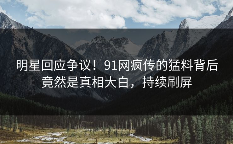 明星回应争议！91网疯传的猛料背后竟然是真相大白，持续刷屏