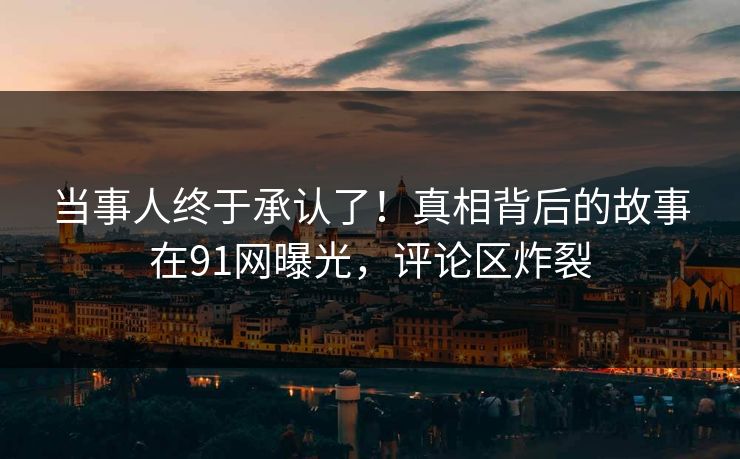 当事人终于承认了！真相背后的故事在91网曝光，评论区炸裂