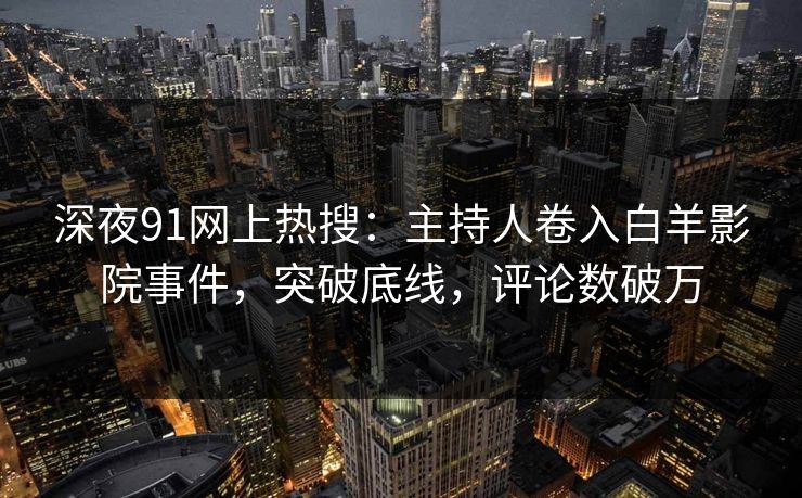 深夜91网上热搜：主持人卷入白羊影院事件，突破底线，评论数破万
