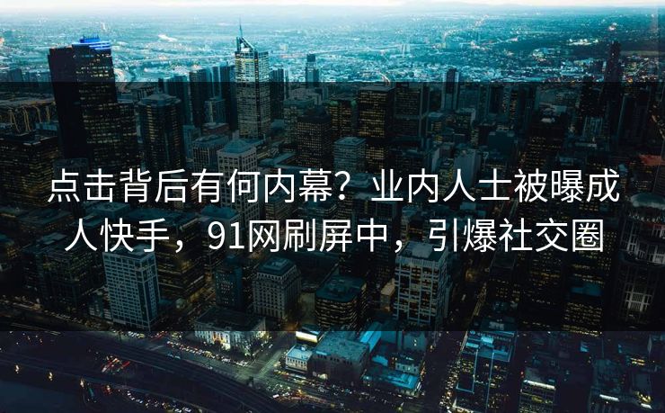 点击背后有何内幕？业内人士被曝成人快手，91网刷屏中，引爆社交圈