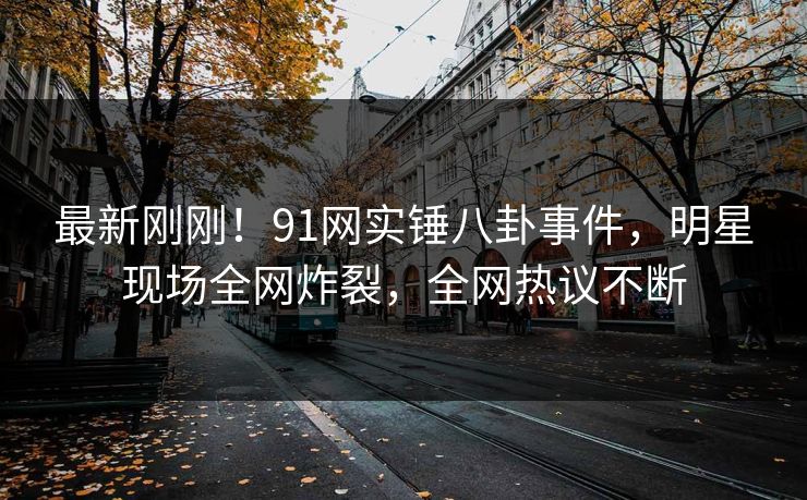 最新刚刚！91网实锤八卦事件，明星现场全网炸裂，全网热议不断