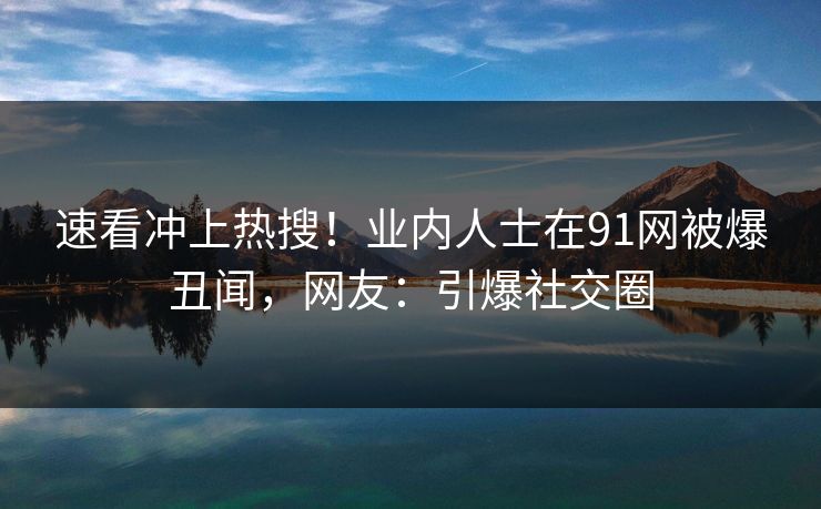 速看冲上热搜！业内人士在91网被爆丑闻，网友：引爆社交圈