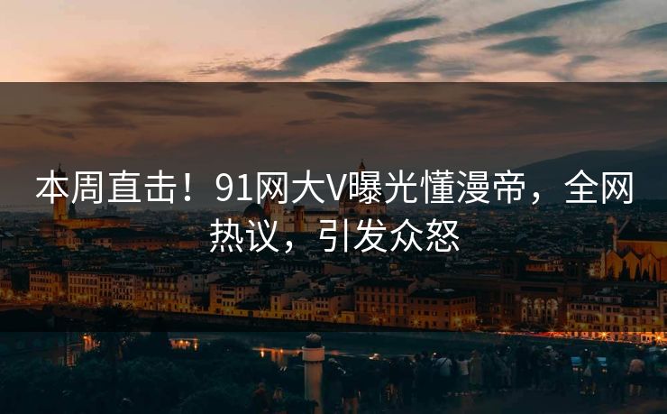 本周直击！91网大V曝光懂漫帝，全网热议，引发众怒