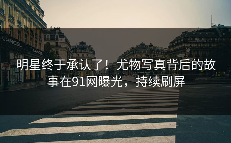 明星终于承认了！尤物写真背后的故事在91网曝光，持续刷屏