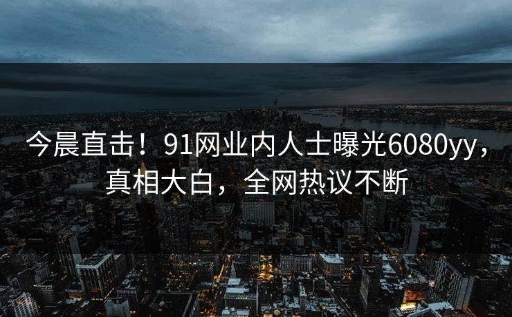今晨直击！91网业内人士曝光6080yy，真相大白，全网热议不断