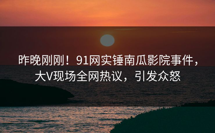 昨晚刚刚！91网实锤南瓜影院事件，大V现场全网热议，引发众怒