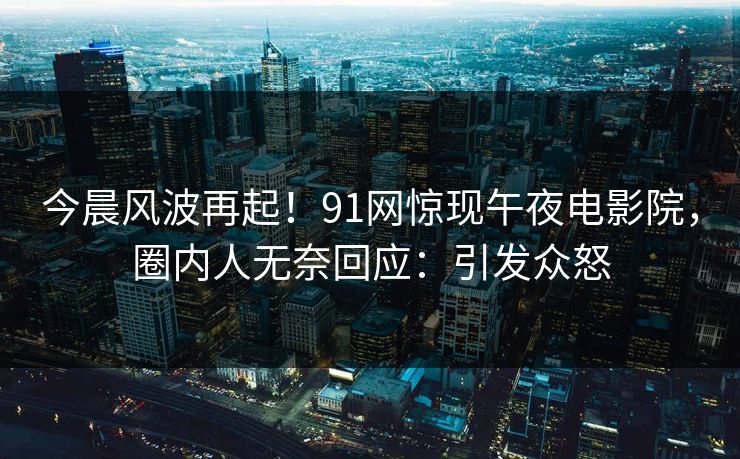 今晨风波再起！91网惊现午夜电影院，圈内人无奈回应：引发众怒