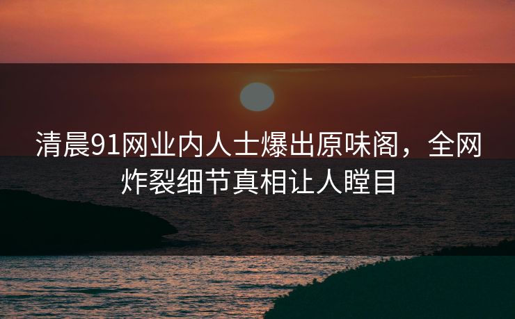 清晨91网业内人士爆出原味阁，全网炸裂细节真相让人瞠目