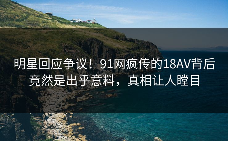 明星回应争议！91网疯传的18AV背后竟然是出乎意料，真相让人瞠目