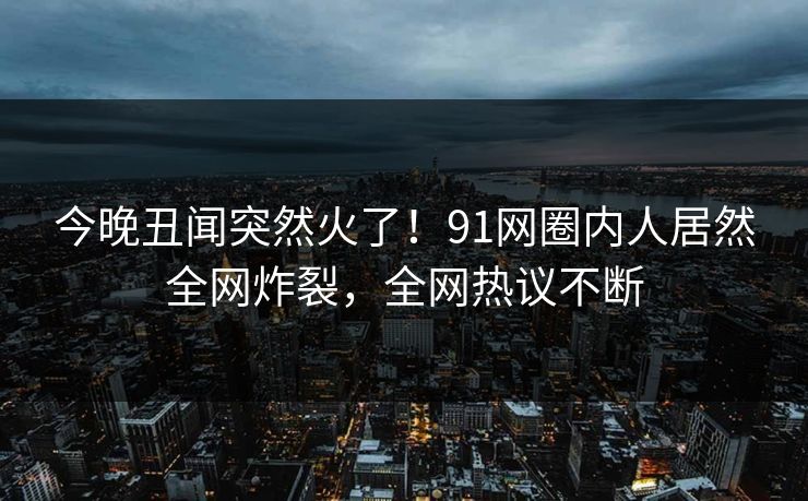 今晚丑闻突然火了！91网圈内人居然全网炸裂，全网热议不断
