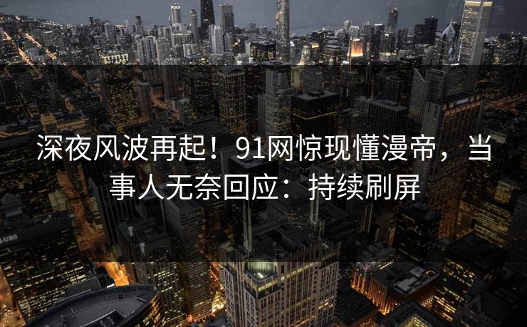 深夜风波再起！91网惊现懂漫帝，当事人无奈回应：持续刷屏