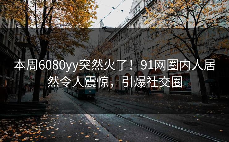 本周6080yy突然火了！91网圈内人居然令人震惊，引爆社交圈
