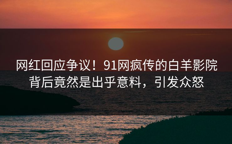 网红回应争议！91网疯传的白羊影院背后竟然是出乎意料，引发众怒