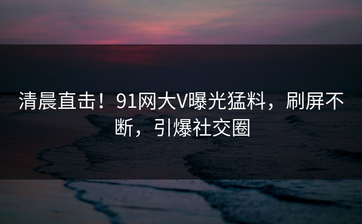 清晨直击！91网大V曝光猛料，刷屏不断，引爆社交圈