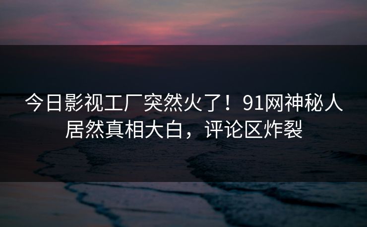 今日影视工厂突然火了！91网神秘人居然真相大白，评论区炸裂