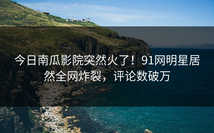 今日南瓜影院突然火了！91网明星居然全网炸裂，评论数破万