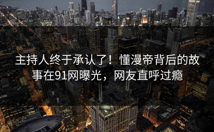 主持人终于承认了！懂漫帝背后的故事在91网曝光，网友直呼过瘾
