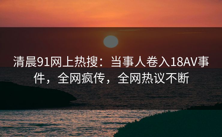 清晨91网上热搜：当事人卷入18AV事件，全网疯传，全网热议不断