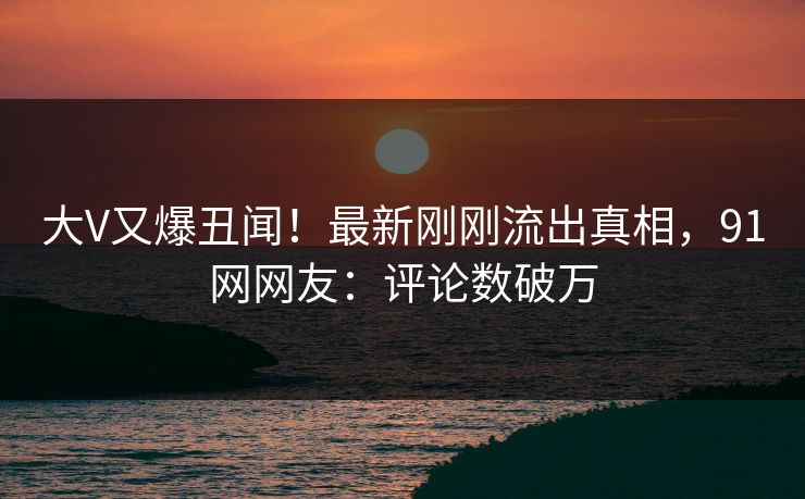 大V又爆丑闻！最新刚刚流出真相，91网网友：评论数破万