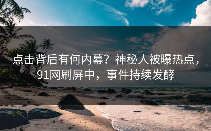 点击背后有何内幕？神秘人被曝热点，91网刷屏中，事件持续发酵
