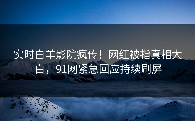 实时白羊影院疯传！网红被指真相大白，91网紧急回应持续刷屏