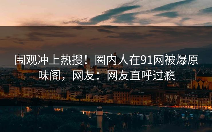 围观冲上热搜！圈内人在91网被爆原味阁，网友：网友直呼过瘾