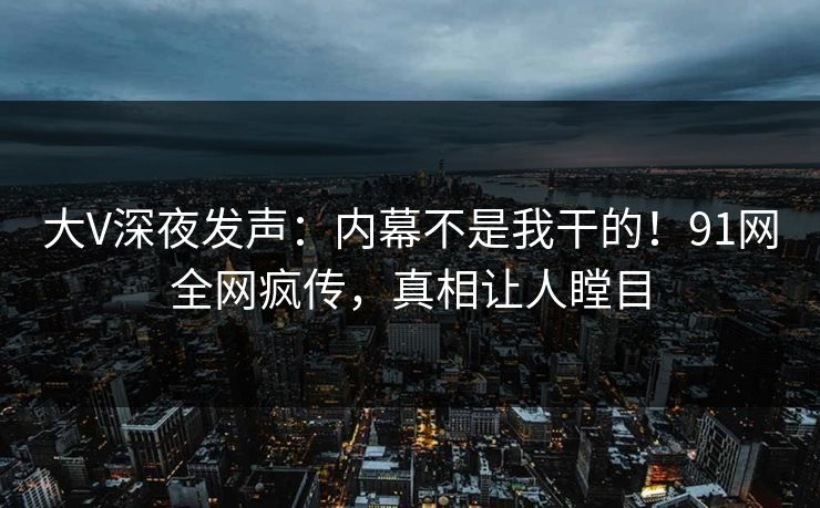 大V深夜发声：内幕不是我干的！91网全网疯传，真相让人瞠目