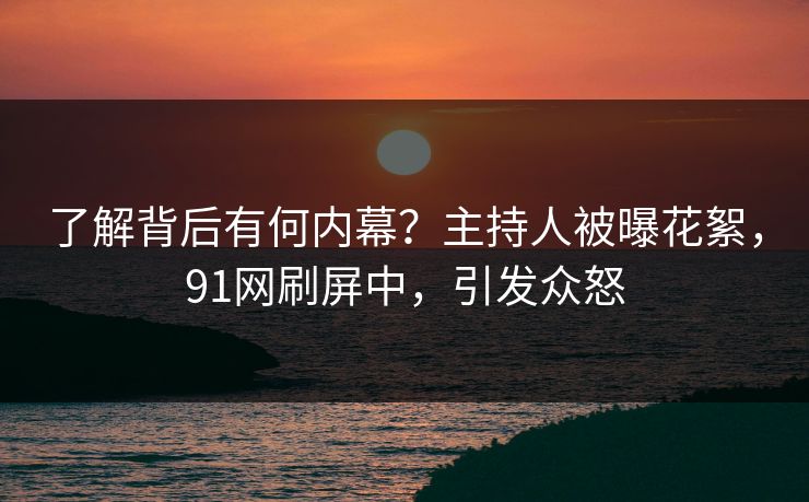 了解背后有何内幕？主持人被曝花絮，91网刷屏中，引发众怒