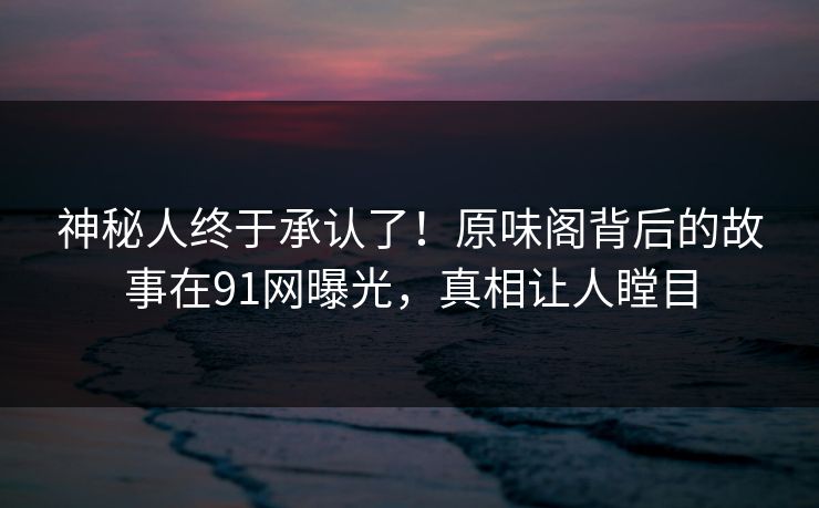 神秘人终于承认了！原味阁背后的故事在91网曝光，真相让人瞠目