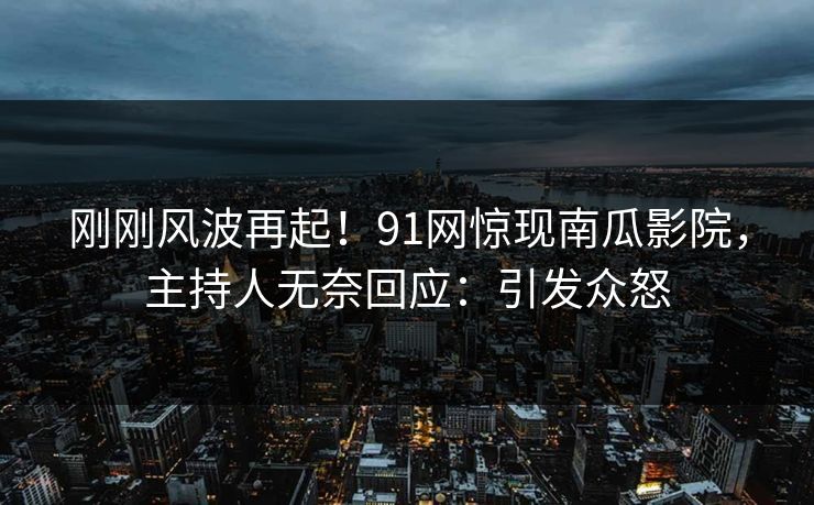 刚刚风波再起！91网惊现南瓜影院，主持人无奈回应：引发众怒