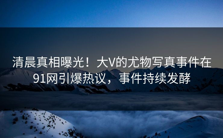 清晨真相曝光！大V的尤物写真事件在91网引爆热议，事件持续发酵