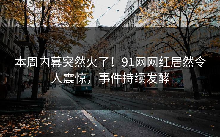 本周内幕突然火了！91网网红居然令人震惊，事件持续发酵