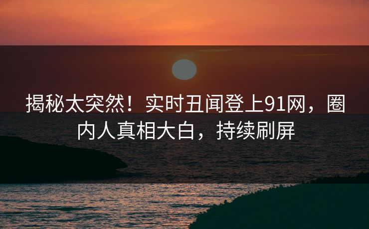 揭秘太突然！实时丑闻登上91网，圈内人真相大白，持续刷屏