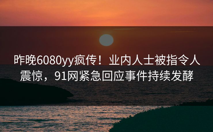 昨晚6080yy疯传！业内人士被指令人震惊，91网紧急回应事件持续发酵