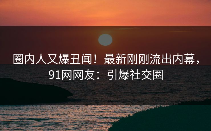圈内人又爆丑闻！最新刚刚流出内幕，91网网友：引爆社交圈