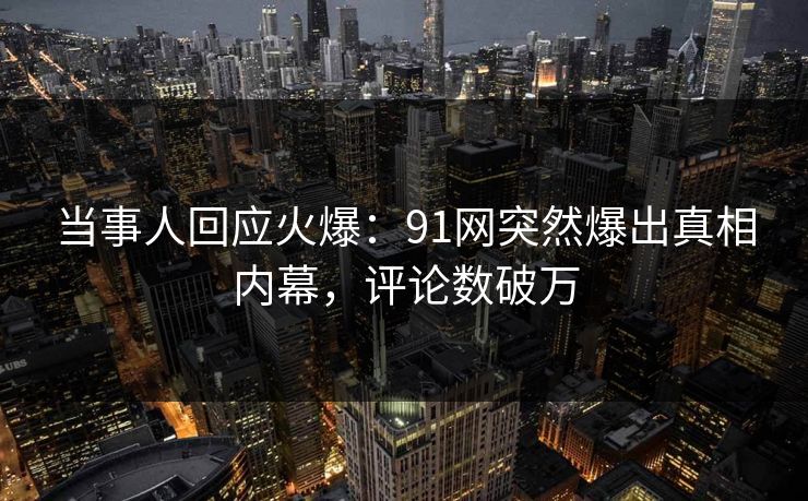 当事人回应火爆：91网突然爆出真相内幕，评论数破万