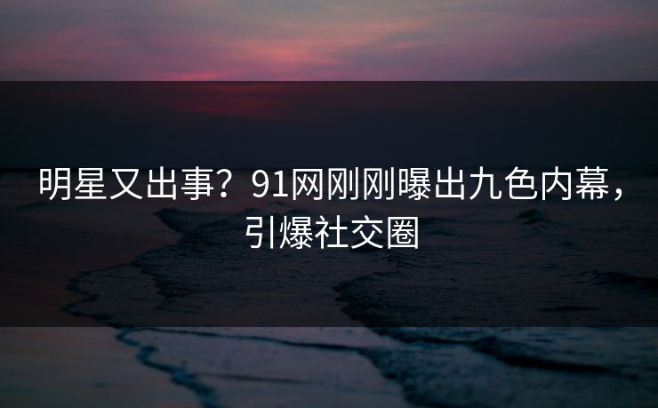 明星又出事？91网刚刚曝出九色内幕，引爆社交圈