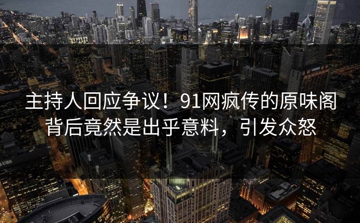 主持人回应争议！91网疯传的原味阁背后竟然是出乎意料，引发众怒