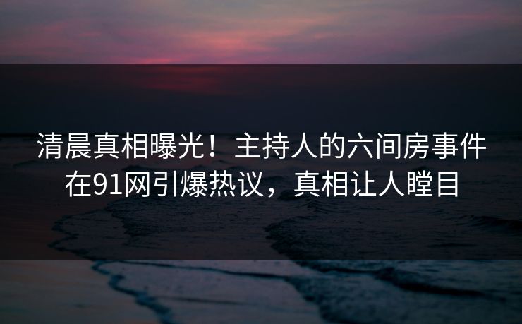 清晨真相曝光！主持人的六间房事件在91网引爆热议，真相让人瞠目